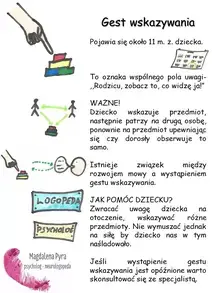 Gest wskazywania Pojawia się około 11 m. ż. dziecka. To oznaka wspólnego pola uwagi- "Rodzicu, zobacz to, co widzę ja!" WAŻNE! Dziecko wskazuje przedmiot, następnie patrzy na drugą osobę, ponownie na przedmiot upewniając się czy dorosły obserwuje to samo. Istnieje związek między rozwojem mowy a wystąpieniem gestu wskazywania. JAK POMÓC DZIECKU? Zwracać uwagę dziecka na otoczenie, wskazywać różne przedmioty. Nie wymuszać jednak na siłę by dziecko nas w tym naśladowało. Jeśli wystąpienie gestu wskazywania jest opóźnione warto skonsultować się ze specjalistą.