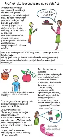 Profilaktyka logopedyczna na co dzień. Stwarzajmy sytuacje sprzyjające komunikacji Dla Malucha główną motywacją do mówienia jest fakt, że Jego komunikaty powodują reakcję- czyli przede wszystkim zaspokajają potrzeby. Zatem w sytuacji gdy widzimy, że Dziecko chce na przykład auto warto wskazać na daną rzecz palcem (*wskazywanie, budowanie wspólnego pola uwagi) i zapytać: "Chcesz auto?". Warto wcześniej umieścić lubiany przez Dziecko przedmiot trochę wyżej, tak by jeśli chce go dostać potrzebowało naszej pomocy. Aby komunikacja lepiej się rozwijała bardzo ważna jest motywacja! *3- latek na zdjęciu to tylko przykład. Oczywiście papki powinny być już wycofane znacznie wcześniej. Istotne jest również pożegnanie kubków niekapków na rzecz otwartych kubków. Opisywanie otoczenia Dla rozwoju mowy ważne jest poznawanie rzeczy w naturalnych warunkach. Aby wspomóc rozwój Malucha warto wobec tego opisywać to co w danej chwili widzimy, czym się bawimy. Na przykład na spacerze wskazujemy na niebo i mówimy: "O, leci samolot!". Zwróćmy uwagę na jedzenie Wiele mięśni związanych z czynnością jedzenia uczestniczy również w mówieniu. Adekwatnie do etapu rozwoju Dziecka należy rozszerzać dietę, wprowadzając pokarmy, dzięki którym mięśnie narządów aparatu artykulacyjnego będą musiały trochę bardziej "popracować" by sobie z nimi poradzić.