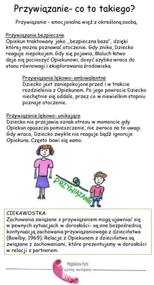 Przywiązanie- co to takiego? Przywiązanie – emocjonalna więź z określoną osobą. Przywiązanie bezpieczne Opiekun traktowany jako "bezpieczna baza", dzięki której można poznawać otoczenie. Gdy znika, Dziecko reaguje niepokojem. Gdy się pojawia, Maluch łatwo daje się pocieszyć Opiekunowi, dosyć szybko wraca do stanu równowagi i eksplorowania środowiska. Przywiązanie lękowo- ambiwalentne Dziecko jest zaniepokojone przed i w trakcie rozdzielenia z Opiekunem. Po jego powrocie Dziecko niechętnie się oddala, przez co w niewielkim stopniu poznaje otoczenie. Przywiązanie lękowo- unikające Dziecko nie przejawia oznak stresu w momencie gdy Opiekun opuszcza pomieszczenie, nie zwraca na to uwagi. Gdy wraca, Dziecko zwykle nie reaguje bądź ignoruje Opiekuna. Często bawi się samo. CIEKAWOSTKA Zachowania związane z przywiązaniem mogą ujawniać się w pewnych sytuacjach w dorosłości- są one bezpośrednią kontynuacją zachowania przywiązaniowego z dzieciństwa (Bowlby, 1969). Relacje z Opiekunem z dzieciństwa są związane z zachowaniami, które prezentujemy w dorosłości w relacji z partnerem.